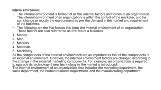 Internal environment
• The internal environment is formed of all the internal factors and forces of an organization.
The internal environment of an organization is within the control of the marketer, and he
can change or modify the environment as per the demand in the market and requirement
of the business.
• The following are the five factors that form the internal environment of an organization.
These factors are also referred to as five Ms of a business.
1. Money
2. Men
3. Markets
4. Materials
5. Machinery
All the components of the internal environment are as important as that of the components of
an external environment. However, the internal environment factors are changed according to
the change in the external marketing components. For example, an organization is required
to upgrade its technology if new technology in the market is introduced.
The internal environment of an organization also includes the marketing department, the
sales department, the human resource department, and the manufacturing department.
 