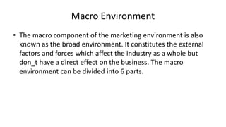 Macro Environment
• The macro component of the marketing environment is also
known as the broad environment. It constitutes the external
factors and forces which affect the industry as a whole but
don‗t have a direct effect on the business. The macro
environment can be divided into 6 parts.
 