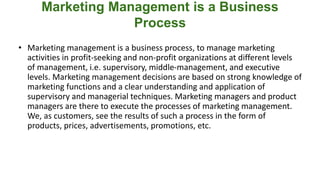 Marketing Management is a Business
Process
• Marketing management is a business process, to manage marketing
activities in profit-seeking and non-profit organizations at different levels
of management, i.e. supervisory, middle-management, and executive
levels. Marketing management decisions are based on strong knowledge of
marketing functions and a clear understanding and application of
supervisory and managerial techniques. Marketing managers and product
managers are there to execute the processes of marketing management.
We, as customers, see the results of such a process in the form of
products, prices, advertisements, promotions, etc.
 
