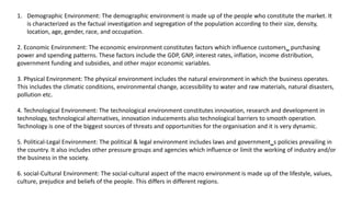 1. Demographic Environment: The demographic environment is made up of the people who constitute the market. It
is characterized as the factual investigation and segregation of the population according to their size, density,
location, age, gender, race, and occupation.
2. Economic Environment: The economic environment constitutes factors which influence customers‗ purchasing
power and spending patterns. These factors include the GDP, GNP, interest rates, inflation, income distribution,
government funding and subsidies, and other major economic variables.
3. Physical Environment: The physical environment includes the natural environment in which the business operates.
This includes the climatic conditions, environmental change, accessibility to water and raw materials, natural disasters,
pollution etc.
4. Technological Environment: The technological environment constitutes innovation, research and development in
technology, technological alternatives, innovation inducements also technological barriers to smooth operation.
Technology is one of the biggest sources of threats and opportunities for the organisation and it is very dynamic.
5. Political-Legal Environment: The political & legal environment includes laws and government‗s policies prevailing in
the country. It also includes other pressure groups and agencies which influence or limit the working of industry and/or
the business in the society.
6. social-Cultural Environment: The social-cultural aspect of the macro environment is made up of the lifestyle, values,
culture, prejudice and beliefs of the people. This differs in different regions.
 