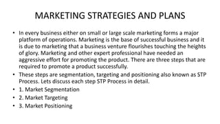 MARKETING STRATEGIES AND PLANS
• In every business either on small or large scale marketing forms a major
platform of operations. Marketing is the base of successful business and it
is due to marketing that a business venture flourishes touching the heights
of glory. Marketing and other expert professional have needed an
aggressive effort for promoting the product. There are three steps that are
required to promote a product successfully.
• These steps are segmentation, targeting and positioning also known as STP
Process. Lets discuss each step STP Process in detail.
• 1. Market Segmentation
• 2. Market Targeting
• 3. Market Positioning
 