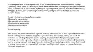 Market Segmentation 'Market Segmentation' is one of the most important pillars of marketing strategy.
Segmenting can be define as ―dividing the whole market into different smaller groups of buyers with distinct
needs, characteristics, or behavior that might require separate products, services, market mix and marketing
strategies‖. Suppose, Sony Ericson designs mobiles for boys and girls, airlines offer both business and
economy classes.
There are four common types of segmentation:
Geographic segmentation
Demographic segmentation
Psychographic segmentation
Behavioral segmentation
Market Targeting
After dividing the market into different segments next step is to choose one or more segment to enter in the
market. For this purpose marketer analyze the segment weather it is beneficial for long run or not, this
evaluation and selecting of segment is called targeting. Simple definition of segmenting is process of
evaluating each market segment‗s attractiveness and selecting on or more segments to enter‖. We can also
say that targeting is actually cutting up the market pie into different parts. Segmentation means that, instead
of sending your message to a crowded hall, a company should pitch their product to a group of attentive
listeners in a quiet room.
 