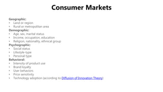 Consumer Markets
Geographic:
• Land or region
• Rural or metropolitan area
Demographic:
• Age, sex, marital status
• Income, occupation, education
• Religion, nationality, ethnical group
Psychographic:
• Social status
• Lifestyle-type
• Personal type
Behavioral:
• Intensity of product use
• Brand loyalty
• User behaviors
• Price sensitivity
• Technology adoption (according to Diffusion of Innovation Theory)
 