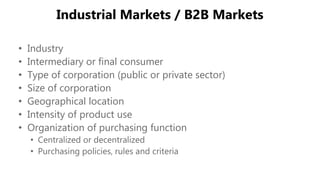 Industrial Markets / B2B Markets
• Industry
• Intermediary or final consumer
• Type of corporation (public or private sector)
• Size of corporation
• Geographical location
• Intensity of product use
• Organization of purchasing function
• Centralized or decentralized
• Purchasing policies, rules and criteria
 