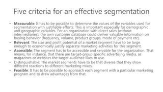 Five criteria for an effective segmentation
• Measurable: It has to be possible to determine the values of the variables used for
segmentation with justifiable efforts. This is important especially for demographic
and geographic variables. For an organization with direct sales (without
intermediaries), the own customer database could deliver valuable information on
buying behavior (frequency, volume, product groups, mode of payment etc).
• Relevant: The size and profit potential of a market segment have to be large
enough to economically justify separate marketing activities for this segment.
• Accessible: The segment has to be accessible and servable for the organization. That
means, for instance, that there are target-group specific advertising media, as
magazines or websites the target audience likes to use.
• Distinguishable: The market segments have to be that diverse that they show
different reactions to different marketing mixes.
• Feasible: It has to be possible to approach each segment with a particular marketing
program and to draw advantages from that.
 
