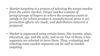 • Market targeting is a process of selecting the target market
from the entire market. Target market consists of
group/groups of buyers to whom the company wants to
satisfy or for whom product is manufactured, price is set,
promotion efforts are made, and distribution network is
prepared
• Market is segmented using certain bases, like income, place,
education, age, and life cycle, and so on. Out of them, a few
segments are selected to serve them. Thus, evaluating and
selecting some market segments can be said as market
targeting
 