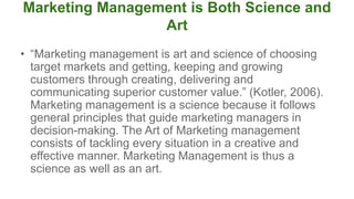 Marketing Management is Both Science and
Art
• “Marketing management is art and science of choosing
target markets and getting, keeping and growing
customers through creating, delivering and
communicating superior customer value.” (Kotler, 2006).
Marketing management is a science because it follows
general principles that guide marketing managers in
decision-making. The Art of Marketing management
consists of tackling every situation in a creative and
effective manner. Marketing Management is thus a
science as well as an art.
 