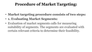 Procedure of Market Targeting:
• Market targeting procedure consists of two steps:
• 1. Evaluating Market Segments:
• Evaluation of market segments calls for measuring
suitability of segments. The segments are evaluated with
certain relevant criteria to determine their feasibility.
 