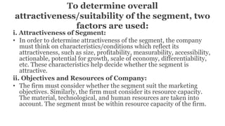 To determine overall
attractiveness/suitability of the segment, two
factors are used:
i. Attractiveness of Segment:
• In order to determine attractiveness of the segment, the company
must think on characteristics/conditions which reflect its
attractiveness, such as size, profitability, measurability, accessibility,
actionable, potential for growth, scale of economy, differentiability,
etc. These characteristics help decide whether the segment is
attractive.
ii. Objectives and Resources of Company:
• The firm must consider whether the segment suit the marketing
objectives. Similarly, the firm must consider its resource capacity.
The material, technological, and human resources are taken into
account. The segment must be within resource capacity of the firm.
 