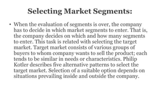 Selecting Market Segments:
• When the evaluation of segments is over, the company
has to decide in which market segments to enter. That is,
the company decides on which and how many segments
to enter. This task is related with selecting the target
market. Target market consists of various groups of
buyers to whom company wants to sell the product; each
tends to be similar in needs or characteristics. Philip
Kotler describes five alternative patterns to select the
target market. Selection of a suitable option depends on
situations prevailing inside and outside the company.
 