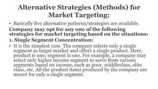 Alternative Strategies (Methods) for
Market Targeting:
• Basically five alternative patterns/strategies are available.
Company may opt for any one of the following
strategies for market targeting based on the situations:
1. Single Segment Concentration:
• It is the simplest case. The company selects only a single
segment as target market and offers a single product. Here,
product is one; segment is one. For example, a company may
select only higher income segment to serve from various
segments based on income, such as poor, middleclass, elite
class, etc. All the product items produced by the company are
meant for only a single segment.
 
