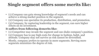 Single segment offers some merits like:
• (1) Company can gain strong knowledge of segment’s needs and can
achieve a strong market position in the segment.
• (2) Company can specialize its production, distribution, and promotion.
• (3) Company, by capturing leadership in the segment, can earn higher
return on its investment.
It suffers from following demerits like:
• (1) Competitor may invade the segment and can shake company’s position.
• (2) Company has to pay high costs for change in fashion, habit, and
attitude. Company may not survive as risk cannot be diversified.
• Mostly, company prefers to operate in more segments. Serving more
segments minimizes the degree of risk.
 