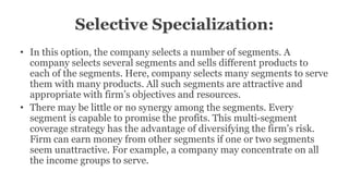 Selective Specialization:
• In this option, the company selects a number of segments. A
company selects several segments and sells different products to
each of the segments. Here, company selects many segments to serve
them with many products. All such segments are attractive and
appropriate with firm’s objectives and resources.
• There may be little or no synergy among the segments. Every
segment is capable to promise the profits. This multi-segment
coverage strategy has the advantage of diversifying the firm’s risk.
Firm can earn money from other segments if one or two segments
seem unattractive. For example, a company may concentrate on all
the income groups to serve.
 