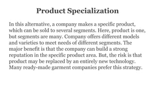Product Specialization
In this alternative, a company makes a specific product,
which can be sold to several segments. Here, product is one,
but segments are many. Company offers different models
and varieties to meet needs of different segments. The
major benefit is that the company can build a strong
reputation in the specific product area. But, the risk is that
product may be replaced by an entirely new technology.
Many ready-made garment companies prefer this strategy.
 