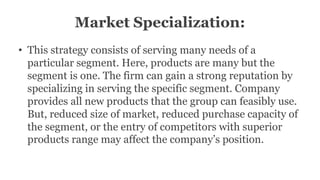 Market Specialization:
• This strategy consists of serving many needs of a
particular segment. Here, products are many but the
segment is one. The firm can gain a strong reputation by
specializing in serving the specific segment. Company
provides all new products that the group can feasibly use.
But, reduced size of market, reduced purchase capacity of
the segment, or the entry of competitors with superior
products range may affect the company’s position.
 