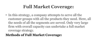 Full Market Coverage:
• In this strategy, a company attempts to serve all the
customer groups with all the products they need. Here, all
the needs of all the segments are served. Only very large
firm with overall capacity can undertake a full market
coverage strategy.
Methods of Full Market Coverage:
 