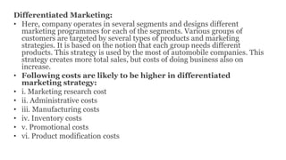 Differentiated Marketing:
• Here, company operates in several segments and designs different
marketing programmes for each of the segments. Various groups of
customers are targeted by several types of products and marketing
strategies. It is based on the notion that each group needs different
products. This strategy is used by the most of automobile companies. This
strategy creates more total sales, but costs of doing business also on
increase.
• Following costs are likely to be higher in differentiated
marketing strategy:
• i. Marketing research cost
• ii. Administrative costs
• iii. Manufacturing costs
• iv. Inventory costs
• v. Promotional costs
• vi. Product modification costs
 