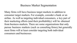 Business Market Segmentation
Many firms will have business target markets in addition to
consumer target markets. For example, consider a bank or an
airline. As well as targeting individual consumers, a key part of
their marketing efforts (and their profitability) will be obtained
from business markets. There are some organizations that only
pursue business markets (such as consulting firms), but generally
most firms will at least consider targeting both individual
consumers and businesses.
 