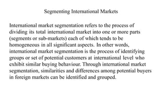 Segmenting International Markets
International market segmentation refers to the process of
dividing its total international market into one or more parts
(segments or sub-markets) each of which tends to be
homogeneous in all significant aspects. In other words,
international market segmentation is the process of identifying
groups or set of potential customers at international level who
exhibit similar buying behaviour. Through international market
segmentation, similarities and differences among potential buyers
in foreign markets can be identified and grouped.
 