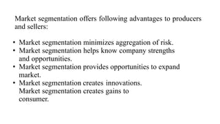Market segmentation offers following advantages to producers
and sellers:
• Market segmentation minimizes aggregation of risk.
• Market segmentation helps know company strengths
and opportunities.
• Market segmentation provides opportunities to expand
market.
• Market segmentation creates innovations.
Market segmentation creates gains to
consumer.
 
