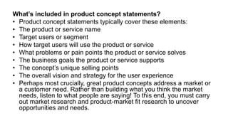 What’s included in product concept statements?
• Product concept statements typically cover these elements:
• The product or service name
• Target users or segment
• How target users will use the product or service
• What problems or pain points the product or service solves
• The business goals the product or service supports
• The concept’s unique selling points
• The overall vision and strategy for the user experience
• Perhaps most crucially, great product concepts address a market or
a customer need. Rather than building what you think the market
needs, listen to what people are saying! To this end, you must carry
out market research and product-market fit research to uncover
opportunities and needs.
 