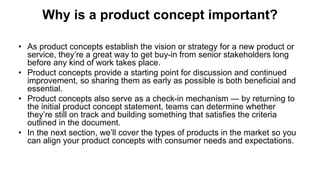 Why is a product concept important?
• As product concepts establish the vision or strategy for a new product or
service, they’re a great way to get buy-in from senior stakeholders long
before any kind of work takes place.
• Product concepts provide a starting point for discussion and continued
improvement, so sharing them as early as possible is both beneficial and
essential.
• Product concepts also serve as a check-in mechanism — by returning to
the initial product concept statement, teams can determine whether
they’re still on track and building something that satisfies the criteria
outlined in the document.
• In the next section, we’ll cover the types of products in the market so you
can align your product concepts with consumer needs and expectations.
 