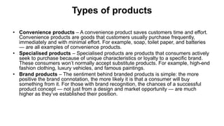 Types of products
• Convenience products – A convenience product saves customers time and effort.
Convenience products are goods that customers usually purchase frequently,
immediately and with minimal effort. For example, soap, toilet paper, and batteries
— are all examples of convenience products.
• Specialised products – Specialised products are products that consumers actively
seek to purchase because of unique characteristics or loyalty to a specific brand.
These consumers won’t normally accept substitute products. For example, high-end
fashion clothing, luxury vehicles, and famous paintings.
• Brand products – The sentiment behind branded products is simple: the more
positive the brand connotation, the more likely it is that a consumer will buy
something from it. For those with brand recognition, the chances of a successful
product concept — not just from a design and market opportunity — are much
higher as they’ve established their position.
 