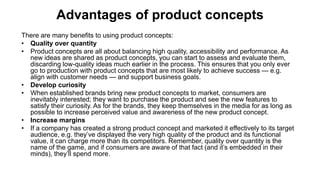 Advantages of product concepts
There are many benefits to using product concepts:
• Quality over quantity
• Product concepts are all about balancing high quality, accessibility and performance. As
new ideas are shared as product concepts, you can start to assess and evaluate them,
discarding low-quality ideas much earlier in the process. This ensures that you only ever
go to production with product concepts that are most likely to achieve success — e.g.
align with customer needs — and support business goals.
• Develop curiosity
• When established brands bring new product concepts to market, consumers are
inevitably interested; they want to purchase the product and see the new features to
satisfy their curiosity. As for the brands, they keep themselves in the media for as long as
possible to increase perceived value and awareness of the new product concept.
• Increase margins
• If a company has created a strong product concept and marketed it effectively to its target
audience, e.g. they’ve displayed the very high quality of the product and its functional
value, it can charge more than its competitors. Remember, quality over quantity is the
name of the game, and if consumers are aware of that fact (and it’s embedded in their
minds), they’ll spend more.
 