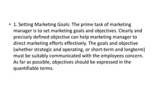 • 1. Setting Marketing Goals: The prime task of marketing
manager is to set marketing goals and objectives. Clearly and
precisely defined objective can help marketing manager to
direct marketing efforts effectively. The goals and objective
(whether strategic and operating, or short-term and longterm)
must be suitably communicated with the employees concern.
As far as possible, objectives should be expressed in the
quantifiable terms.
 