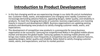 Introduction to Product Development
• In this fast-changing world we are experiencing change in our daily life and at marketplace
too. Customer needs, wants, and expectations are changing more rapidly. Customers are
increasingly demanding advance features, appealing designs, better quality, and reliability in
products. To meet the changing demands of customer, business organisations are investing
heavily in research and development (R&D). Business organisations are updating existing
products and developing new products to satisfy changing customer needs, wants, and
expectations.
• The development of competitive new products is a prerequisite for every business
organisation to be successful. Samsung has outperformed Nokia in the global mobile-phone
market and become the global leader. Samsung updates its existing mobile phones and
brings new mobile phones more frequently at competitive low price with advance features,
appealing designs, better quality and reliability. Nokia failed to satisfy changing customer
needs, wants, and expectations, and lost its market position.
 