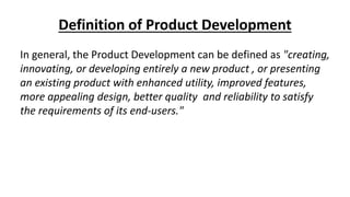 Definition of Product Development
In general, the Product Development can be defined as "creating,
innovating, or developing entirely a new product , or presenting
an existing product with enhanced utility, improved features,
more appealing design, better quality and reliability to satisfy
the requirements of its end-users."
 