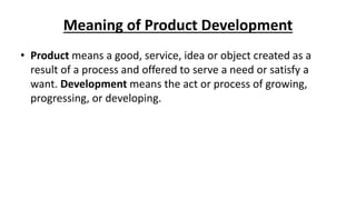 Meaning of Product Development
• Product means a good, service, idea or object created as a
result of a process and offered to serve a need or satisfy a
want. Development means the act or process of growing,
progressing, or developing.
 
