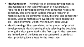 • Idea Generation - The first step of product development is
Idea Generation that is identification of new products
required to be developed considering consumer needs and
demands. Idea generation is done through research of
market sources like consumer liking, disliking, and competitor
policies. Various methods are available for idea generation
like - Brain Storming, Delphi Method, or Focus Group.
• Idea Screening - The second step in the process of product
development is Idea Screening that is selecting the best idea
among the ideas generated at the first step. As the resources
are limited, so all the ideas are not converted to products.
Most promising idea is kept for the next stage.
 