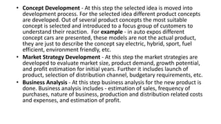 • Concept Development - At this step the selected idea is moved into
development process. For the selected idea different product concepts
are developed. Out of several product concepts the most suitable
concept is selected and introduced to a focus group of customers to
understand their reaction. For example - in auto expos different
concept cars are presented, these models are not the actual product,
they are just to describe the concept say electric, hybrid, sport, fuel
efficient, environment friendly, etc.
• Market Strategy Development - At this step the market strategies are
developed to evaluate market size, product demand, growth potential,
and profit estimation for initial years. Further it includes launch of
product, selection of distribution channel, budgetary requirements, etc.
• Business Analysis - At this step business analysis for the new product is
done. Business analysis includes - estimation of sales, frequency of
purchases, nature of business, production and distribution related costs
and expenses, and estimation of profit.
 