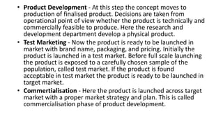 • Product Development - At this step the concept moves to
production of finalised product. Decisions are taken from
operational point of view whether the product is technically and
commercially feasible to produce. Here the research and
development department develop a physical product.
• Test Marketing - Now the product is ready to be launched in
market with brand name, packaging, and pricing. Initially the
product is launched in a test market. Before full scale launching
the product is exposed to a carefully chosen sample of the
population, called test market. If the product is found
acceptable in test market the product is ready to be launched in
target market.
• Commertialisation - Here the product is launched across target
market with a proper market strategy and plan. This is called
commercialisation phase of product development.
 