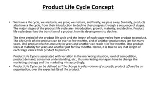 Product Life Cycle Concept
• We have a life cycle, we are born, we grow, we mature, and finally, we pass away. Similarly, products
also have a life cycle, from their introduction to decline they progress through a sequence of stages.
The major stages of the product life cycle are - introduction, growth, maturity, and decline. Product
life cycle describes the transition of a product from its development to decline.
The time period of the product life cycle and the length of each stage varies from product to product.
The Life Cycle of one product can be over in few months, and of another product may last for many
years. One product reaches maturity in years and another can reach it in few months. One product
stays at maturity for years and another just for few months. Hence, it is true to say that length of
each stage varies from product to product.
Product Life Cycle is associated with variation in the marketing situation, level of competition,
product demand, consumer understanding, etc., thus marketing managers have to change the
marketing strategy and the marketing mix accordingly.
• Product Life Cycle can be defined as "the change in sales volume of a specific product offered by an
organization, over the expected life of the product."
 
