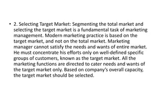 • 2. Selecting Target Market: Segmenting the total market and
selecting the target market is a fundamental task of marketing
management. Modern marketing practice is based on the
target market, and not on the total market. Marketing
manager cannot satisfy the needs and wants of entire market.
He must concentrate his efforts only on well-defined specific
groups of customers, known as the target market. All the
marketing functions are directed to cater needs and wants of
the target market only. Based on company’s overall capacity,
the target market should be selected.
 