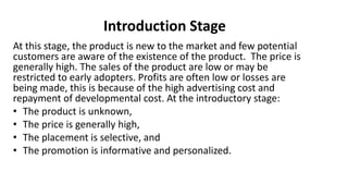 Introduction Stage
At this stage, the product is new to the market and few potential
customers are aware of the existence of the product. The price is
generally high. The sales of the product are low or may be
restricted to early adopters. Profits are often low or losses are
being made, this is because of the high advertising cost and
repayment of developmental cost. At the introductory stage:
• The product is unknown,
• The price is generally high,
• The placement is selective, and
• The promotion is informative and personalized.
 