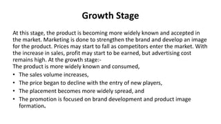 Growth Stage
At this stage, the product is becoming more widely known and accepted in
the market. Marketing is done to strengthen the brand and develop an image
for the product. Prices may start to fall as competitors enter the market. With
the increase in sales, profit may start to be earned, but advertising cost
remains high. At the growth stage:-
The product is more widely known and consumed,
• The sales volume increases,
• The price began to decline with the entry of new players,
• The placement becomes more widely spread, and
• The promotion is focused on brand development and product image
formation.
 