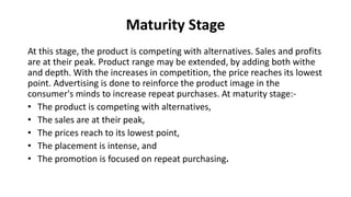 Maturity Stage
At this stage, the product is competing with alternatives. Sales and profits
are at their peak. Product range may be extended, by adding both withe
and depth. With the increases in competition, the price reaches its lowest
point. Advertising is done to reinforce the product image in the
consumer's minds to increase repeat purchases. At maturity stage:-
• The product is competing with alternatives,
• The sales are at their peak,
• The prices reach to its lowest point,
• The placement is intense, and
• The promotion is focused on repeat purchasing.
 