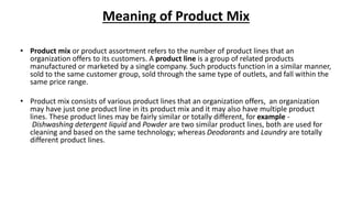 Meaning of Product Mix
• Product mix or product assortment refers to the number of product lines that an
organization offers to its customers. A product line is a group of related products
manufactured or marketed by a single company. Such products function in a similar manner,
sold to the same customer group, sold through the same type of outlets, and fall within the
same price range.
• Product mix consists of various product lines that an organization offers, an organization
may have just one product line in its product mix and it may also have multiple product
lines. These product lines may be fairly similar or totally different, for example -
Dishwashing detergent liquid and Powder are two similar product lines, both are used for
cleaning and based on the same technology; whereas Deodorants and Laundry are totally
different product lines.
 