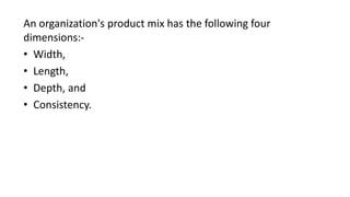 An organization's product mix has the following four
dimensions:-
• Width,
• Length,
• Depth, and
• Consistency.
 