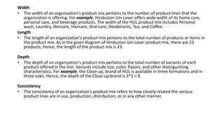 Width
• The width of an organization's product mix pertains to the number of product lines that the
organization is offering. For example, Hindustan Uni Lever offers wide width of its home care,
personal care, and beverage products. The width of the HUL product mix includes Personal
wash, Laundry, Skincare, Haircare, Oral care, Deodorants, Tea, and Coffee.
Length
• The length of an organization's product mix pertains to the total number of products or items in
the product mix. As in the given diagram of Hindustan Uni Lever product mix, there are 23
products, hence, the length of the product mix is 23.
Depth
• The depth of an organization's product mix pertains to the total number of variants of each
product offered in the line. Variants include size, color, flavors, and other distinguishing
characteristics. For example, the Close-up, brand of HUL is available in three formations and in
three sizes. Hence, the depth of the Close-up brand is 3*3 = 9.
Consistency
• The consistency of an organization's product mix refers to how closely related the various
product lines are in use, production, distribution, or in any other manner.
 