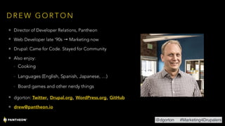 D R E W G O R T O N
• Director of Developer Relations, Pantheon
• Web Developer late ‘90s → Marketing now
• Drupal: Came for Code. Stayed for Community
• Also enjoy:
- Cooking
- Languages (English, Spanish, Japanese, …)
- Board games and other nerdy things
• dgorton: Twitter, Drupal.org, WordPress.org, GitHub
• drew@pantheon.io
@dgorton #Marketing4Drupalers
 