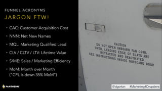 • CAC: Customer Acquisition Cost
• NNN: Net New Names
• MQL: Marketing Qualified Lead
• CLV / CLTV / LTV: Lifetime Value
• S/ME: Sales / Marketing Efficiency
• MoM: Month over Month 
(“CPL is down 35% MoM”)
J A R G O N F T W !
F U N N E L A C R O N Y M S
@dgorton #Marketing4Drupalers
 