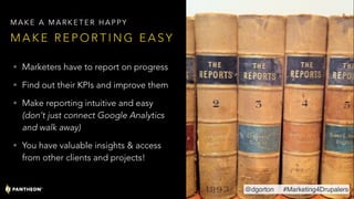 • Marketers have to report on progress
• Find out their KPIs and improve them
• Make reporting intuitive and easy
(don’t just connect Google Analytics
and walk away)
• You have valuable insights & access
from other clients and projects!
M A K E R E P O R T I N G E A S Y
M A K E A M A R K E T E R H A P P Y
@dgorton #Marketing4Drupalers
 