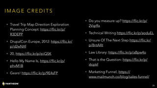 I M A G E C R E D I T S
• Travel Trip Map Direction Exploration
Planning Concept: https://flic.kr/p/
R3DEPP
• DrupalCon Europe, 2012: https://flic.kr/
p/d2wNXf
• 20, https://flic.kr/p/eiiQSK
• Hello My Name Is, https://flic.kr/p/
phvM1B
• Gears! https://flic.kr/p/9E4sFP
• Do you measure up? https://flic.kr/p/
2VqrRx
• Technical Writing https://flic.kr/p/aoduEL
• Unsure Of The Next Step https://flic.kr/
p/8ntAXt
• Law Library: https://flic.kr/p/aBpw4o
• That is the Question: https://flic.kr/p/
i6cpkf
• Marketing Funnel, https://
www.mailmunch.co/blog/sales-funnel/
!26
 
