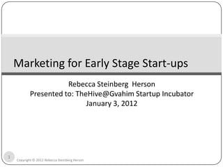 Marketing for Early Stage Start-ups
                       Rebecca Steinberg Herson
            Presented to: TheHive@Gvahim Startup Incubator
                             January 3, 2012




1
    Copyright © 2012 Rebecca Steinberg Herson
 