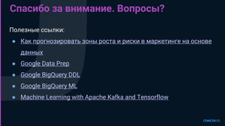 Спасибо за внимание. Вопросы?
Полезные ссылки:
● Как прогнозировать зоны роста и риски в маркетинге на основе
данных
● Google Data Prep
● Google BigQuery DDL
● Google BigQuery ML
● Machine Learning with Apache Kafka and Tensorflow
 
