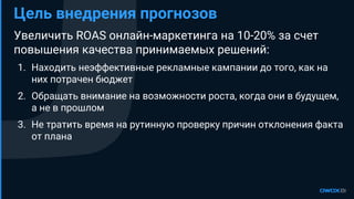 Увеличить ROAS онлайн-маркетинга на 10-20% за счет
повышения качества принимаемых решений:
1. Находить неэффективные рекламные кампании до того, как на
них потрачен бюджет
2. Обращать внимание на возможности роста, когда они в будущем,
а не в прошлом
3. Не тратить время на рутинную проверку причин отклонения факта
от плана
Цель внедрения прогнозов
 
